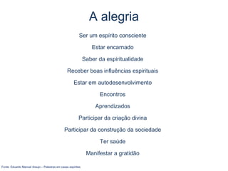 Ser um espírito consciente
Estar encarnado
Saber da espiritualidade
Receber boas influências espirituais
Estar em autodesenvolvimento
Encontros
Aprendizados
Participar da criação divina
Participar da construção da sociedade
Ter saúde
Manifestar a gratidão
Fonte: Eduardo Manoel Araujo – Palestras em casas espíritas
A alegria
 