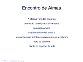 Encontro de Almas
A alegria vem dos espíritos
que estão participando ativamente
da criação divina
acendendo a suas luzes e
deixando suas sombras suavemente se revelarem
para se curarem
diante do espelho da vida
Fonte: Palestras Espíritas -Eduardo Manoel Araujo
 