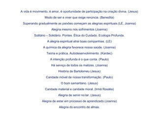 A vida é movimento, é amor, é oportunidade de participação na criação divina. (Jesus)
Modo de ser e viver que exige renúncia. (Benedita)
Superando gradualmente as paixões começam as alegrias espirituais.(LE, Joanna)
Alegria mesmo nos sofrimentos (Joanna)
Solitário – Solidário. Pontes. Ética do Cuidado. Ecologia Profunda.
A alegria espiritual atrai boas companhias. (LE)
A química da alegria favorece nossa saúde. (Joanna)
Teoria e prática. Autodesenvolvimento. (Kardec)
A intenção profunda é o que conta. (Paulo)
Há serviço de todos os matizes. (Joanna)
História de Bartolomeu (Jesus)
Caridade móvel de nossa transformação. (Paulo)
O bom samaritano. (Jesus)
Caridade material e caridade moral. (Irmã Rosália)
Alegria de servir no lar. (Jesus)
Alegria de estar em processo de aprendizado.(Joanna)
Alegria do encontro de almas.
 