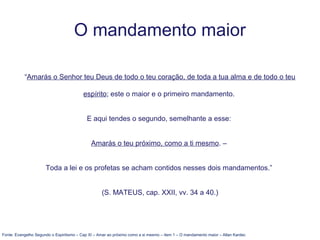 O mandamento maior
“Amarás o Senhor teu Deus de todo o teu coração, de toda a tua alma e de todo o teu
espírito; este o maior e o primeiro mandamento.
E aqui tendes o segundo, semelhante a esse:
Amarás o teu próximo, como a ti mesmo. –
Toda a lei e os profetas se acham contidos nesses dois mandamentos.”
(S. MATEUS, cap. XXII, vv. 34 a 40.)
Fonte: Evangelho Segundo o Espiritismo – Cap XI – Amar ao próximo como a si mesmo – item 1 – O mandamento maior – Allan Kardec
 