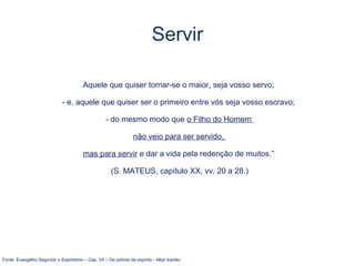 Aquele que quiser tornar-se o maior, seja vosso servo;
- e, aquele que quiser ser o primeiro entre vós seja vosso escravo;
- do mesmo modo que o Filho do Homem
não veio para ser servido,
mas para servir e dar a vida pela redenção de muitos.”
(S. MATEUS, capítulo XX, vv. 20 a 28.)
Fonte: Evangelho Segundo o Espiritismo – Cap. VII – Os pobres de espírito - Allan kardec
Servir
 