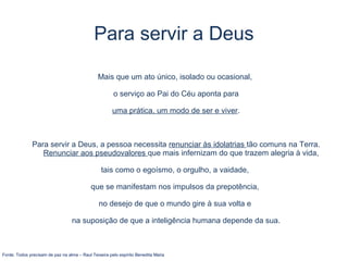 Para servir a Deus
Mais que um ato único, isolado ou ocasional,
o serviço ao Pai do Céu aponta para
uma prática, um modo de ser e viver.
Para servir a Deus, a pessoa necessita renunciar às idolatrias tão comuns na Terra.
Renunciar aos pseudovalores que mais infernizam do que trazem alegria à vida,
tais como o egoísmo, o orgulho, a vaidade,
que se manifestam nos impulsos da prepotência,
no desejo de que o mundo gire à sua volta e
na suposição de que a inteligência humana depende da sua.
Fonte: Todos precisam de paz na alma – Raul Teixeira pelo espírito Benedita Maria
 