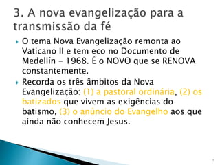  O tema Nova Evangelização remonta ao
Vaticano II e tem eco no Documento de
Medellín - 1968. É o NOVO que se RENOVA
constantemente.
 Recorda os três âmbitos da Nova
Evangelização: (1) a pastoral ordinária, (2) os
batizados que vivem as exigências do
batismo, (3) o anúncio do Evangelho aos que
ainda não conhecem Jesus.
11
 