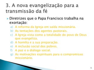  Diretrizes que o Papa Francisco trabalha na
exortação:
a) A reforma da Igreja em saída missionária.
b) As tentações dos agentes pastorais.
c) A Igreja vista como a totalidade do povo de Deus
que evangeliza.
d) A homilia e a sua preparação.
e) A inclusão social dos pobres.
f) A paz e o diálogo social.
g) As motivações espirituais para o compromisso
missionário.
13
 