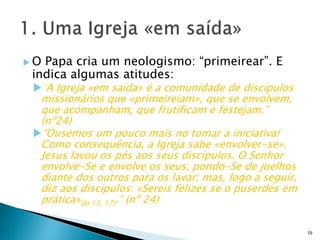  O Papa cria um neologismo: “primeirear”. E
indica algumas atitudes:
“A Igreja «em saída» é a comunidade de discípulos
missionários que «primeireiam», que se envolvem,
que acompanham, que frutificam e festejam.”
(nº24)
“Ousemos um pouco mais no tomar a iniciativa!
Como consequência, a Igreja sabe «envolver-se».
Jesus lavou os pés aos seus discípulos. O Senhor
envolve-Se e envolve os seus, pondo-Se de joelhos
diante dos outros para os lavar; mas, logo a seguir,
diz aos discípulos: «Sereis felizes se o puserdes em
prática»(Jo 13, 17).” (nº 24)
19
 