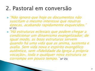  “Não ignoro que hoje os documentos não
suscitam o mesmo interesse que noutras
épocas, acabando rapidamente esquecidos.”
(nº 25)
 “Há estruturas eclesiais que podem chegar a
condicionar um dinamismo evangelizador; de
igual modo, as boas estruturas servem
quando há uma vida que as anima, sustenta e
avalia. Sem vida nova e espírito evangélico
autêntico, sem «fidelidade da Igreja à própria
vocação», toda e qualquer nova estrutura se
corrompe em pouco tempo.” (nº 25)
21
 