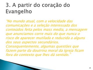 “No mundo atual, com a velocidade das
comunicações e a seleção interessada dos
conteúdos feita pelos mass media, a mensagem
que anunciamos corre mais do que nunca o
risco de aparecer mutilada e reduzida a alguns
dos seus aspectos secundários.
Consequentemente, algumas questões que
fazem parte da doutrina moral da Igreja ficam
fora do contexto que lhes dá sentido.”
26
 