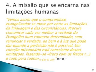 “Vemos assim que o compromisso
evangelizador se move por entre as limitações
da linguagem e das circunstâncias. Procura
comunicar cada vez melhor a verdade do
Evangelho num contexto determinado, sem
renunciar à verdade, ao bem e à luz que pode
dar quando a perfeição não é possível. Um
coração missionário está consciente destas
limitações, fazendo-se «fraco com os fracos (...)
e tudo para todos»(1 Cor 9, 22).” (nº 45)
31
 