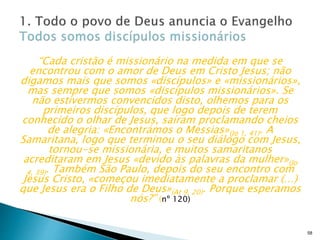 “Cada cristão é missionário na medida em que se
encontrou com o amor de Deus em Cristo Jesus; não
digamos mais que somos «discípulos» e «missionários»,
mas sempre que somos «discípulos missionários». Se
não estivermos convencidos disto, olhemos para os
primeiros discípulos, que logo depois de terem
conhecido o olhar de Jesus, saíram proclamando cheios
de alegria: «Encontrámos o Messias»(Jo 1, 41). A
Samaritana, logo que terminou o seu diálogo com Jesus,
tornou-se missionária, e muitos samaritanos
acreditaram em Jesus «devido às palavras da mulher»(Jo
4, 39). Também São Paulo, depois do seu encontro com
Jesus Cristo, «começou imediatamente a proclamar (…)
que Jesus era o Filho de Deus»(At 9, 20). Porque esperamos
nós?” (nº 120)
58
 