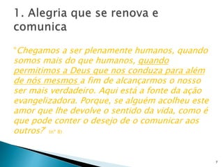 “Chegamos a ser plenamente humanos, quando
somos mais do que humanos, quando
permitimos a Deus que nos conduza para além
de nós mesmos a fim de alcançarmos o nosso
ser mais verdadeiro. Aqui está a fonte da ação
evangelizadora. Porque, se alguém acolheu este
amor que lhe devolve o sentido da vida, como é
que pode conter o desejo de o comunicar aos
outros?” (nº 8)
7
 