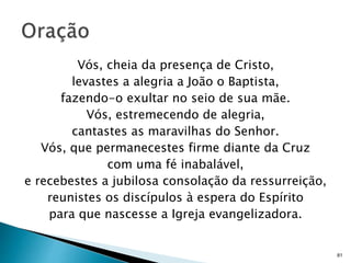 Vós, cheia da presença de Cristo,
levastes a alegria a João o Baptista,
fazendo-o exultar no seio de sua mãe.
Vós, estremecendo de alegria,
cantastes as maravilhas do Senhor.
Vós, que permanecestes firme diante da Cruz
com uma fé inabalável,
e recebestes a jubilosa consolação da ressurreição,
reunistes os discípulos à espera do Espírito
para que nascesse a Igreja evangelizadora.
81
 