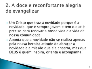  Um Cristo que traz a novidade porque é a
novidade, que é sempre jovem e tem o que é
preciso para renovar a nossa vida e a vida de
nossa comunidade.
 Aponta que a novidade não se realiza apenas
pela nossa heroica atitude de abraçar a
novidade e a missão que ela encerra, mas que
DEUS é quem inspira, orienta e acompanha.
9
 
