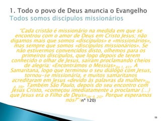 “Cada cristão é missionário na medida em que se
encontrou com o amor de Deus em Cristo Jesus; não
digamos mais que somos «discípulos» e «missionários»,
mas sempre que somos «discípulos missionários». Se
não estivermos convencidos disto, olhemos para os
primeiros discípulos, que logo depois de terem
conhecido o olhar de Jesus, saíram proclamando cheios
de alegria: «Encontrámos o Messias»(Jo 1, 41). A
Samaritana, logo que terminou o seu diálogo com Jesus,
tornou-se missionária, e muitos samaritanos
acreditaram em Jesus «devido às palavras da mulher»(Jo
4, 39). Também São Paulo, depois do seu encontro com
Jesus Cristo, «começou imediatamente a proclamar (…)
que Jesus era o Filho de Deus»(At 9, 20). Porque esperamos
nós?” (nº 120)

58

 