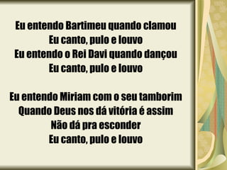 Eu entendo Bartimeu quando clamou Eu canto, pulo e louvo Eu entendo o Rei Davi quando dançou Eu canto, pulo e louvo Eu entendo Miriam com o seu tamborim Quando Deus nos dá vitória é assim Não dá pra esconder Eu canto, pulo e louvo 