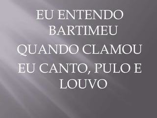 EU ENTENDO
BARTIMEU
QUANDO CLAMOU
EU CANTO, PULO E
LOUVO