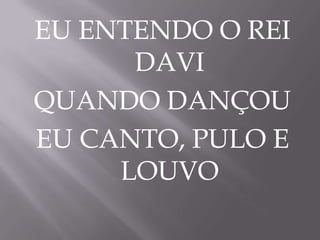 EU ENTENDO O REI
DAVI
QUANDO DANÇOU
EU CANTO, PULO E
LOUVO