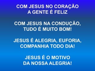 COM JESUS NO CORAÇÃO
A GENTE É FELIZ
COM JESUS NA CONDUÇÃO,
TUDO É MUITO BOM!
JESUS É ALEGRIA, EUFORIA,
COMPANHIA TODO DIA!
JESUS É O MOTIVO
DA NOSSA ALEGRIA!
 