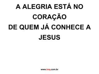A ALEGRIA ESTÁ NO CORAÇÃO DE QUEM JÁ CONHECE A JESUS   www. imq .com.br 