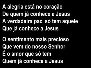 A alegria está no coração
De quem já conhece a Jesus
A verdadeira paz só tem aquele
Que já conhece a Jesus
O sentimento mais precioso
Que vem do nosso Senhor
É o amor que só tem
Quem já conhece a Jesus
 