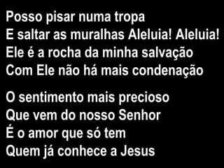 Posso pisar numa tropa
E saltar as muralhas Aleluia! Aleluia!
Ele é a rocha da minha salvação
Com Ele não há mais condenação
O sentimento mais precioso
Que vem do nosso Senhor
É o amor que só tem
Quem já conhece a Jesus
 