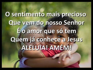 O sentimento mais preciosoO sentimento mais precioso
Que vem do nosso SenhorQue vem do nosso Senhor
É o amor que só temÉ o amor que só tem
Quem já conhece a JesusQuem já conhece a Jesus
ALELUIA! AMÉM!ALELUIA! AMÉM!
 