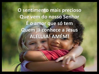 O sentimento mais precioso
Que vem do nosso Senhor
É o amor que só tem
Quem já conhece a Jesus
ALELUIA! AMÉM!
 