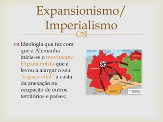 Expansionismo/
         Imperialismo
              
 Ideologia que fez com
  que a Alemanha
  inicia-se o movimento
  Expansionista que a
  levou a alargar o seu
  “espaço vital” à custa
  da anexação ou
  ocupação de outros
  territórios e países;
 