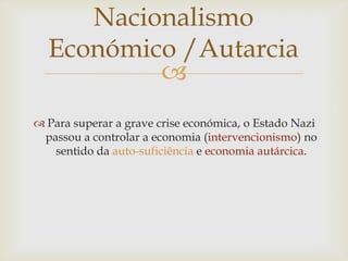 Nacionalismo
  Económico /Autarcia
          
 Para superar a grave crise económica, o Estado Nazi
 passou a controlar a economia (intervencionismo) no
   sentido da auto-suficiência e economia autárcica.
 