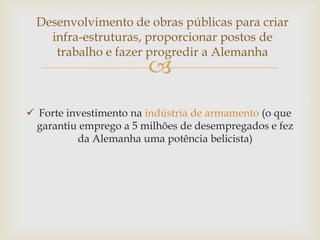 Desenvolvimento de obras públicas para criar
    infra-estruturas, proporcionar postos de
     trabalho e fazer progredir a Alemanha
                        
 Forte investimento na indústria de armamento (o que
  garantiu emprego a 5 milhões de desempregados e fez
          da Alemanha uma potência belicista)
 