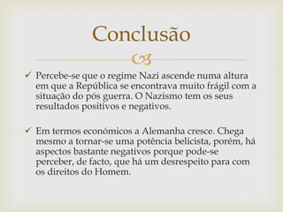 Conclusão
                  
 Percebe-se que o regime Nazi ascende numa altura
  em que a República se encontrava muito frágil com a
  situação do pós guerra. O Nazismo tem os seus
  resultados positivos e negativos.

 Em termos económicos a Alemanha cresce. Chega
  mesmo a tornar-se uma potência belicista, porém, há
  aspectos bastante negativos porque pode-se
  perceber, de facto, que há um desrespeito para com
  os direitos do Homem.
 