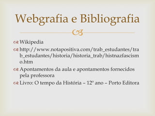 Webgrafia e Bibliografia
          
 Wikipedia
 http://www.notapositiva.com/trab_estudantes/tra
  b_estudantes/historia/historia_trab/histnazfascism
  o.htm
 Apontamentos da aula e apontamentos fornecidos
  pela professora
 Livro: O tempo da História – 12º ano – Porto Editora
 