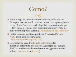 Como?
                           Reichstag, o Estado de
 Após o fogo de que destruiu o
  Emergência é decretado e assim que se dá a aprovação da
  Lei de Plenos Poderes, o poder legislativo, direcionado por
  Hitler, passa a legislar sem necessitar da intervenção de
  mais nenhum poder estatal (Antiliberal/Antiparlamentar)
 Proíbe todos os partidos políticos, à exceção Partido
  Nazi, assim como os sindicatos
  (Antidemocrata/Unipartidário)
 Desencadeou uma Política de Extermínio das
  minorias, sobretudo dos judeus. Aplicação da “solução
  final” – que desencadeou o holocausto, genocídio dos
  judeus. (Antisemita e Racista)
 