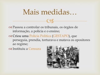 Mais medidas…
               
 Passou a controlar os tribunais, os órgãos de
  informação, a polícia e o ensino;
 Criou uma Polícia Política (GESTAPO), que
  perseguia, prendia, torturava e matava os opositores
  ao regime;
 Instituiu a Censura
 
