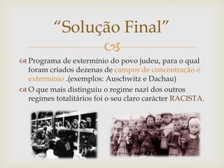 “Solução Final”
                
 Programa de extermínio do povo judeu, para o qual
  foram criados dezenas de campos de concentração e
  extermínio .(exemplos: Auschwitz e Dachau)
 O que mais distinguiu o regime nazi dos outros
  regimes totalitários foi o seu claro carácter RACISTA.
 