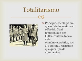 Totalitarismo
      
       Princípio/Ideologia em
        que o Estado, neste caso
        o Partido Nazi
        representado por
        Hitler, controla toda a
        vida
        económica, política, soci
        al e cultural, rejeitando
        qualquer tipo de
        argumentos;
 