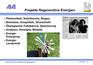 Projekte Regenerative Energien
 Photovoltaik, Solarthermie, Biogas,
 Biomasse, Graspellets, Grünschnitt
 Ökologischer Fußabdruck, Speicherung
 Analysen, Konzepte, Modelle
 Energie-

Erzeugung
 EnergieLandschaft

© Prof. Dr. Ulrich D. Holzbaur; Rudolf Kaufmann

30/10/2013 - 12

 