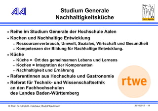 Studium Generale
Nachhaltigkeitsküche
 Reihe im Studium Generale der Hochschule Aalen
 Kochen und Nachhaltige Entwicklung



Ressourcenverbrauch, Umwelt, Soziales, Wirtschaft und Gesundheit
Kompetenzen der Bildung für Nachhaltige Entwicklung.

 Küche




Küche = Ort des gemeinsamen Lebens und Lernens
Kochen = Integration der Komponenten
Nachhaltigkeit und Ernährung

 ReferentInnen aus Hochschule und Gastronomie
 Referat für Technik- und Wissenschaftsethik

an den Fachhochschulen
des Landes Baden-Württemberg
© Prof. Dr. Ulrich D. Holzbaur; Rudolf Kaufmann

30/10/2013 - 19

 
