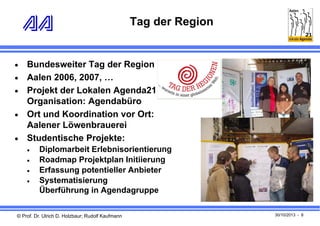 Tag der Region







Bundesweiter Tag der Region
Aalen 2006, 2007, …
Projekt der Lokalen Agenda21
Organisation: Agendabüro
Ort und Koordination vor Ort:
Aalener Löwenbrauerei
Studentische Projekte:





Diplomarbeit Erlebnisorientierung
Roadmap Projektplan Initiierung
Erfassung potentieller Anbieter
Systematisierung
Überführung in Agendagruppe

© Prof. Dr. Ulrich D. Holzbaur; Rudolf Kaufmann

30/10/2013 - 8

 