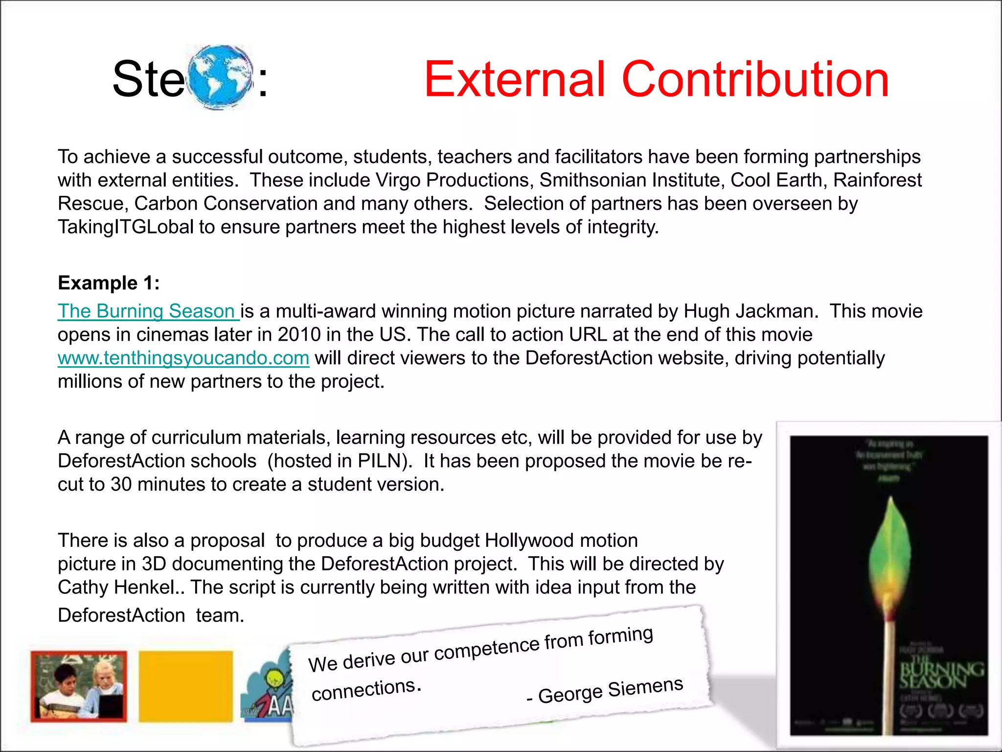 Step 6: External Contribution
To achieve a successful outcome, students, teachers and facilitators have been forming partnerships
with external entities. These include Virgo Productions, Smithsonian Institute, Cool Earth, Rainforest
Rescue, Carbon Conservation and many others. Selection of partners has been overseen by
TakingITGLobal to ensure partners meet the highest levels of integrity.
Example 1:
The Burning Season is a multi-award winning motion picture narrated by Hugh Jackman. This movie
opens in cinemas later in 2010 in the US. The call to action URL at the end of this movie
www.tenthingsyoucando.com will direct viewers to the DeforestAction website, driving potentially
millions of new partners to the project.
A range of curriculum materials, learning resources etc, will be provided for use by
DeforestAction schools (hosted in PILN). It has been proposed the movie be re-
cut to 30 minutes to create a student version.
There is also a proposal to produce a big budget Hollywood motion
picture in 3D documenting the DeforestAction project. This will be directed by
Cathy Henkel.. The script is currently being written with idea input from the
DeforestAction team.
 