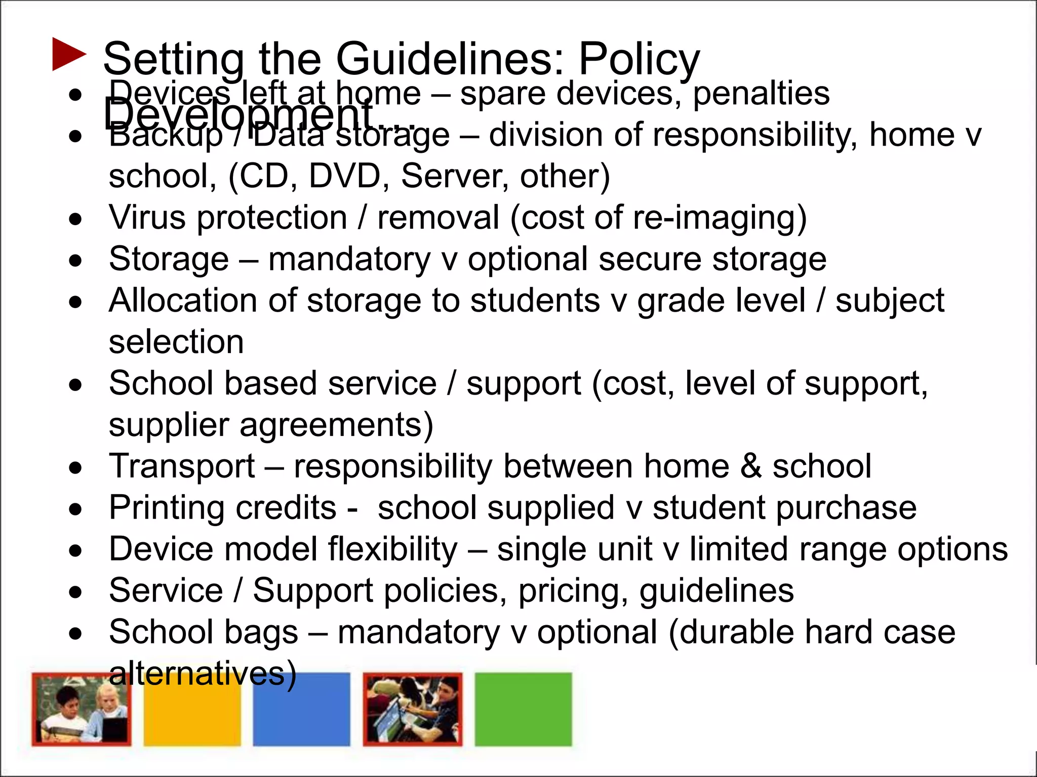 Setting the Guidelines: Policy
Development…
 Devices left at home – spare devices, penalties
 Backup / Data storage – division of responsibility, home v
school, (CD, DVD, Server, other)
 Virus protection / removal (cost of re-imaging)
 Storage – mandatory v optional secure storage
 Allocation of storage to students v grade level / subject
selection
 School based service / support (cost, level of support,
supplier agreements)
 Transport – responsibility between home & school
 Printing credits - school supplied v student purchase
 Device model flexibility – single unit v limited range options
 Service / Support policies, pricing, guidelines
 School bags – mandatory v optional (durable hard case
alternatives)
 