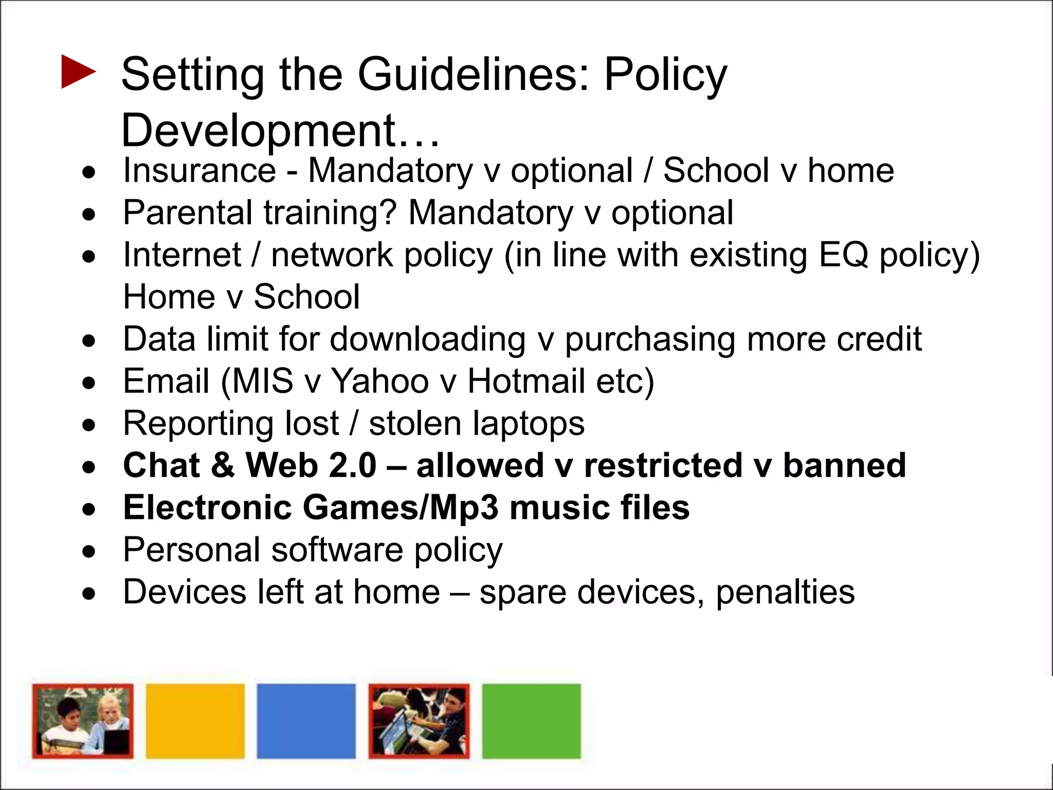 Setting the Guidelines: Policy
Development…
 Insurance - Mandatory v optional / School v home
 Parental training? Mandatory v optional
 Internet / network policy (in line with existing EQ policy)
Home v School
 Data limit for downloading v purchasing more credit
 Email (MIS v Yahoo v Hotmail etc)
 Reporting lost / stolen laptops
 Chat & Web 2.0 – allowed v restricted v banned
 Electronic Games/Mp3 music files
 Personal software policy
 Devices left at home – spare devices, penalties
 