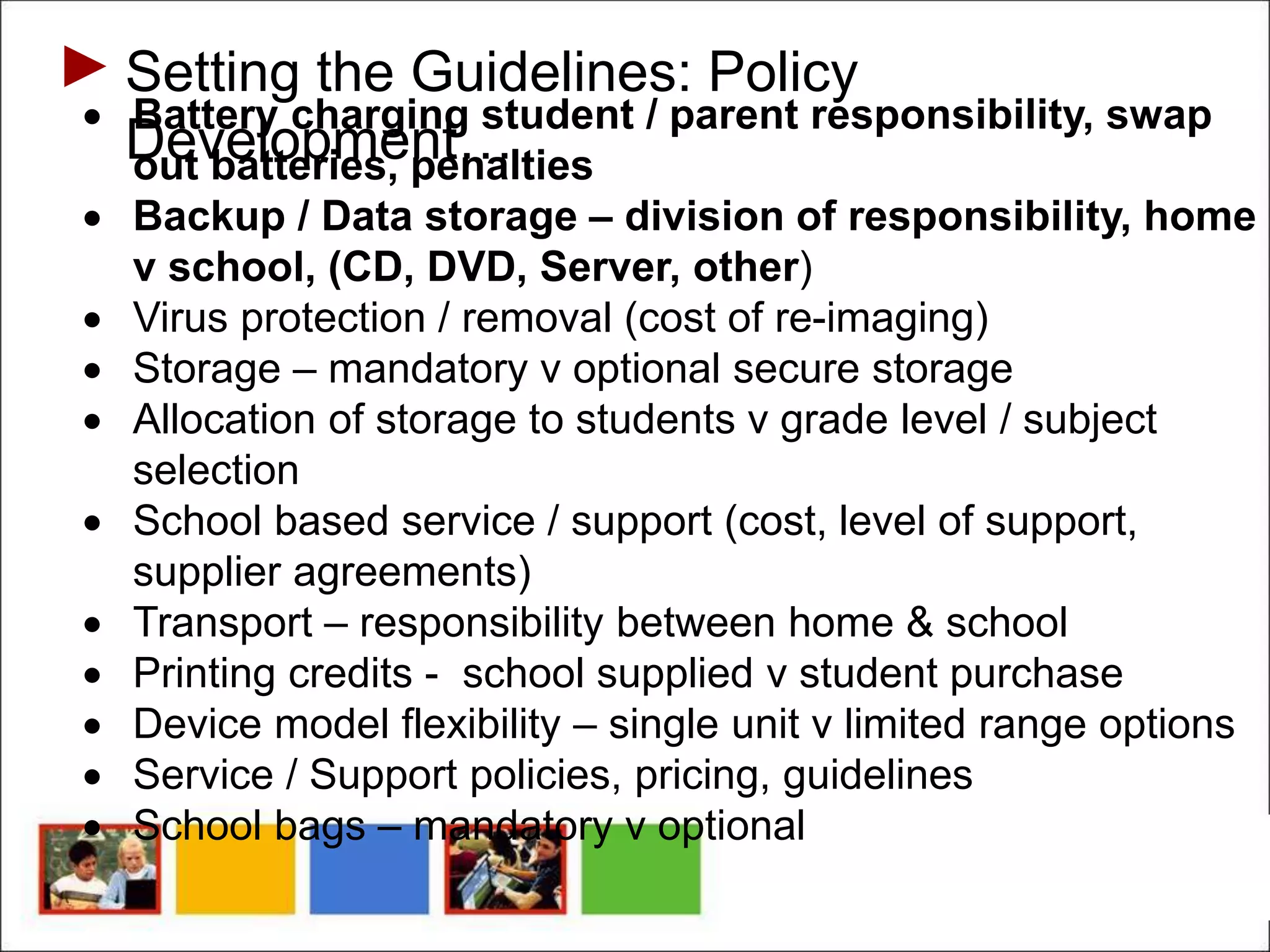 Setting the Guidelines: Policy
Development…
 Battery charging student / parent responsibility, swap
out batteries, penalties
 Backup / Data storage – division of responsibility, home
v school, (CD, DVD, Server, other)
 Virus protection / removal (cost of re-imaging)
 Storage – mandatory v optional secure storage
 Allocation of storage to students v grade level / subject
selection
 School based service / support (cost, level of support,
supplier agreements)
 Transport – responsibility between home & school
 Printing credits - school supplied v student purchase
 Device model flexibility – single unit v limited range options
 Service / Support policies, pricing, guidelines
 School bags – mandatory v optional
 