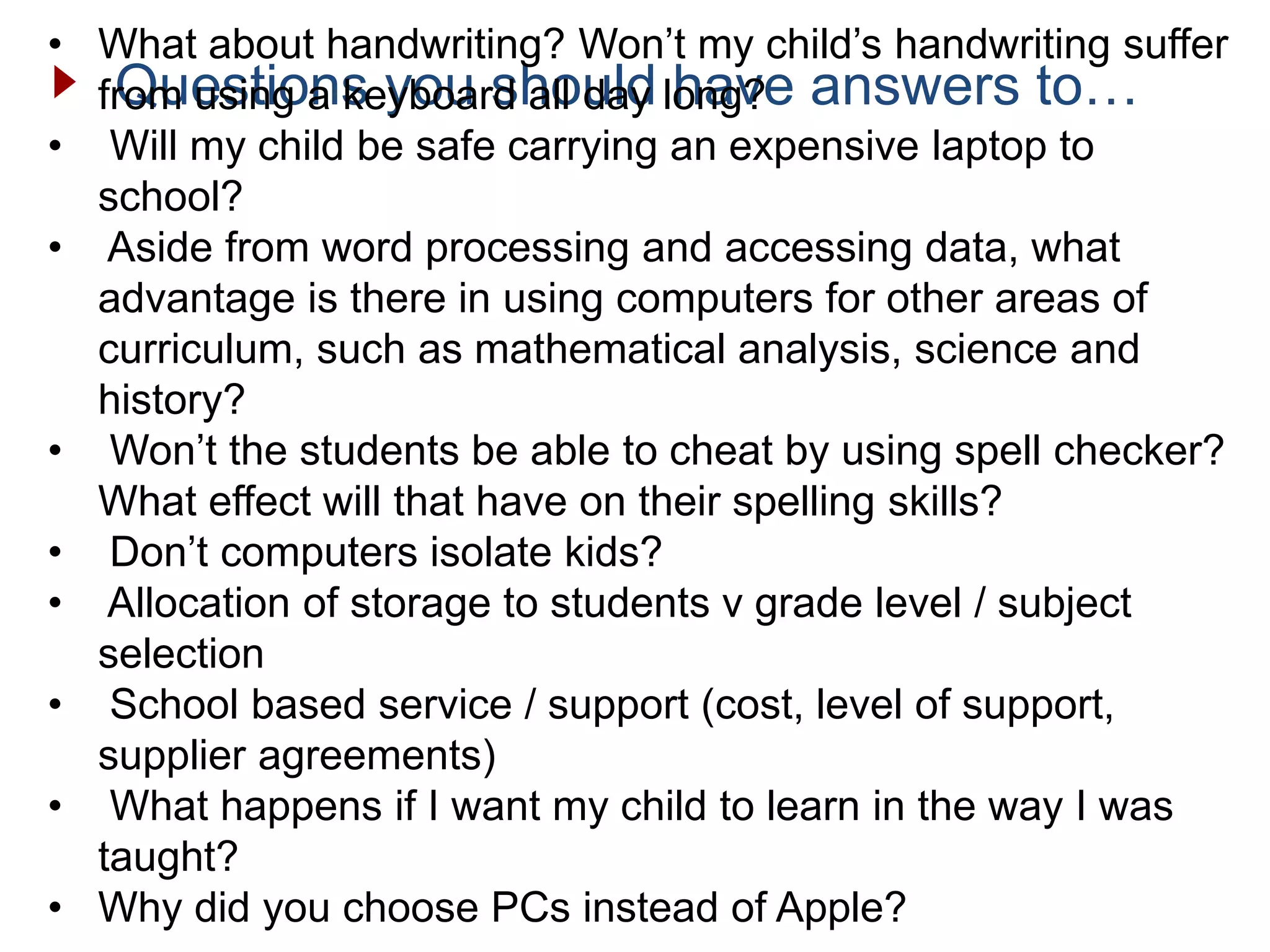 Questions you should have answers to…
• What about handwriting? Won’t my child’s handwriting suffer
from using a keyboard all day long?
• Will my child be safe carrying an expensive laptop to
school?
• Aside from word processing and accessing data, what
advantage is there in using computers for other areas of
curriculum, such as mathematical analysis, science and
history?
• Won’t the students be able to cheat by using spell checker?
What effect will that have on their spelling skills?
• Don’t computers isolate kids?
• Allocation of storage to students v grade level / subject
selection
• School based service / support (cost, level of support,
supplier agreements)
• What happens if I want my child to learn in the way I was
taught?
• Why did you choose PCs instead of Apple?
 
