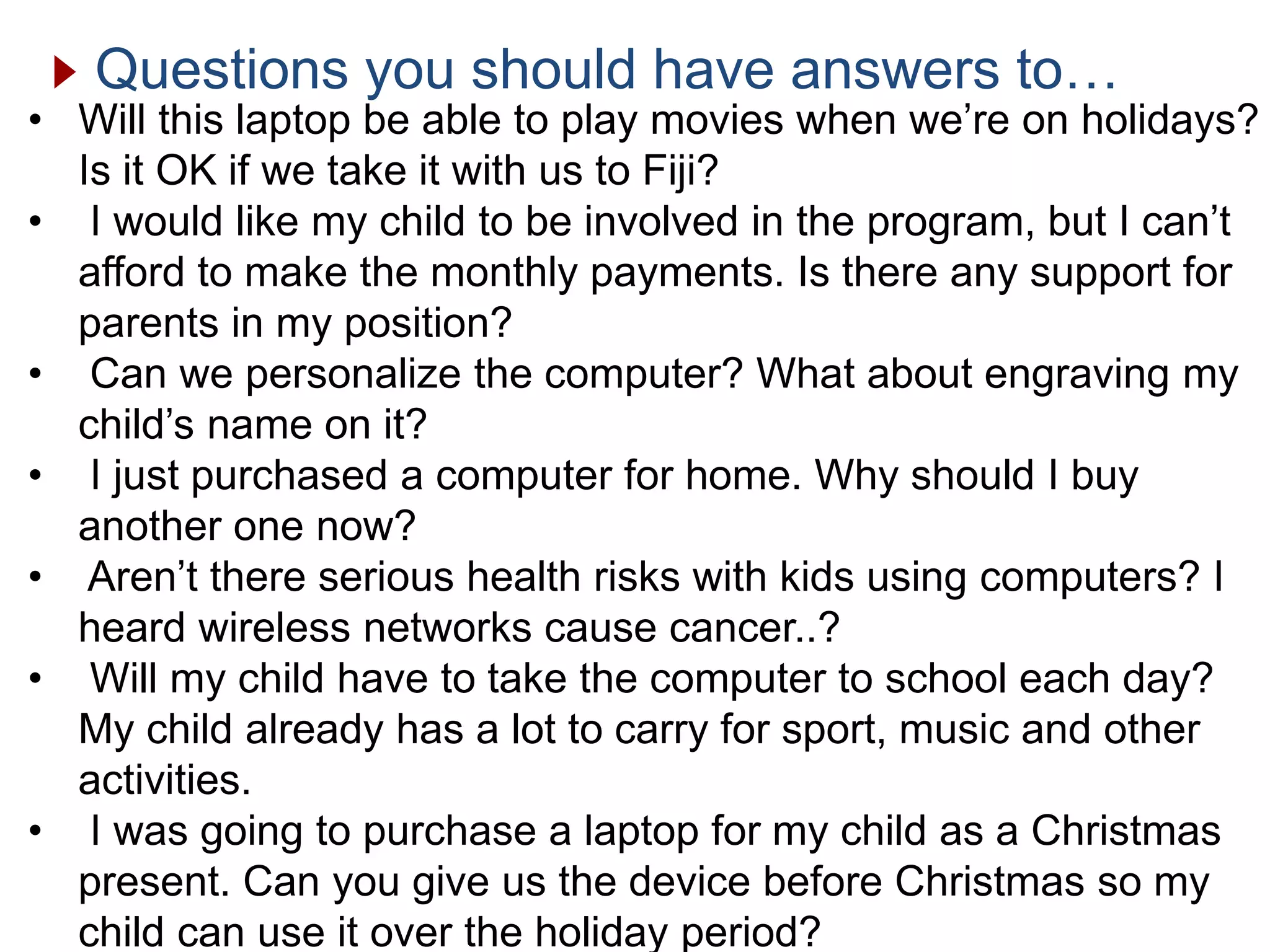 Questions you should have answers to…
• Will this laptop be able to play movies when we’re on holidays?
Is it OK if we take it with us to Fiji?
• I would like my child to be involved in the program, but I can’t
afford to make the monthly payments. Is there any support for
parents in my position?
• Can we personalize the computer? What about engraving my
child’s name on it?
• I just purchased a computer for home. Why should I buy
another one now?
• Aren’t there serious health risks with kids using computers? I
heard wireless networks cause cancer..?
• Will my child have to take the computer to school each day?
My child already has a lot to carry for sport, music and other
activities.
• I was going to purchase a laptop for my child as a Christmas
present. Can you give us the device before Christmas so my
child can use it over the holiday period?
 
