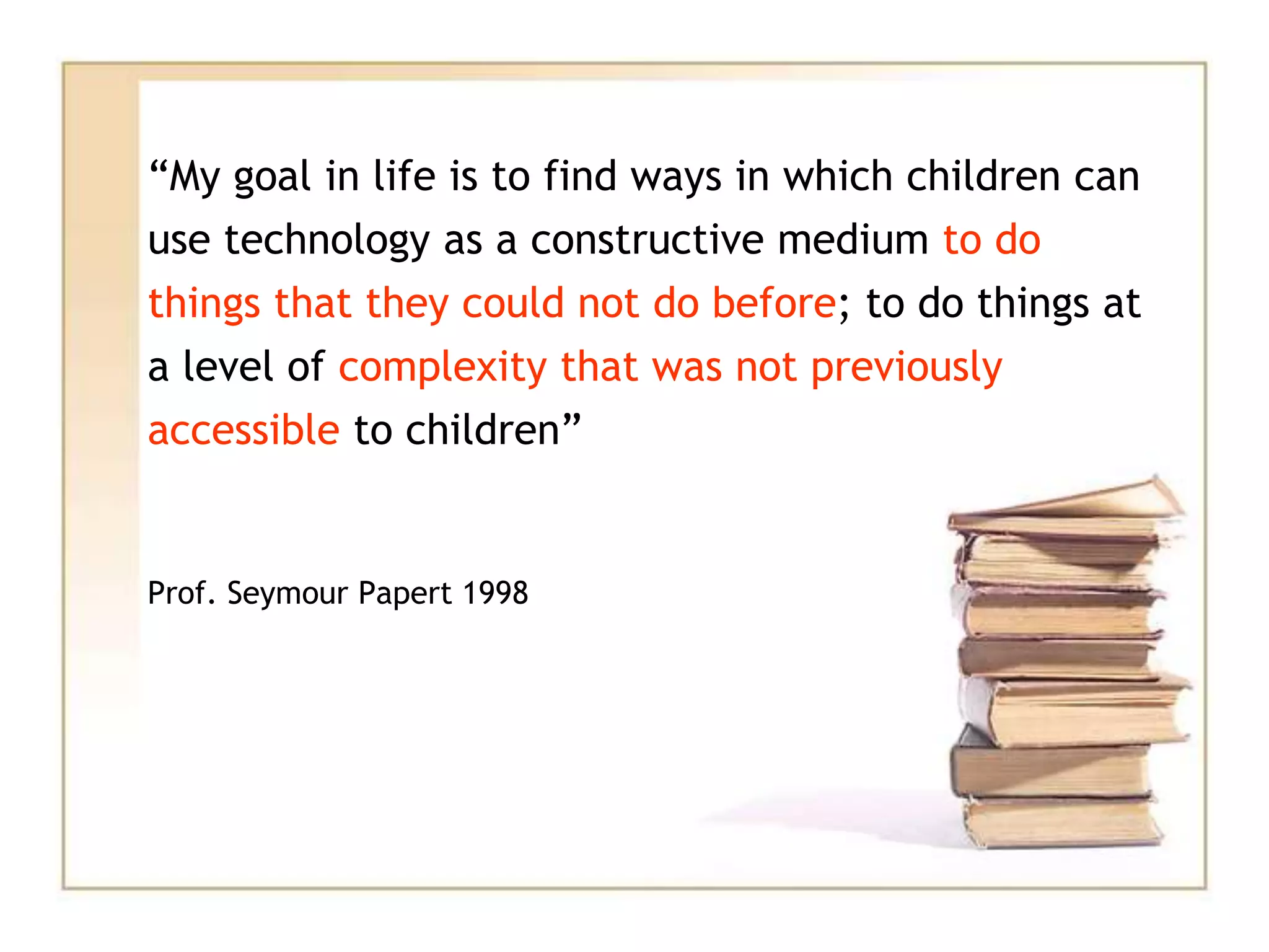 “My goal in life is to find ways in which children can
use technology as a constructive medium to do
things that they could not do before; to do things at
a level of complexity that was not previously
accessible to children”
Prof. Seymour Papert 1998
 