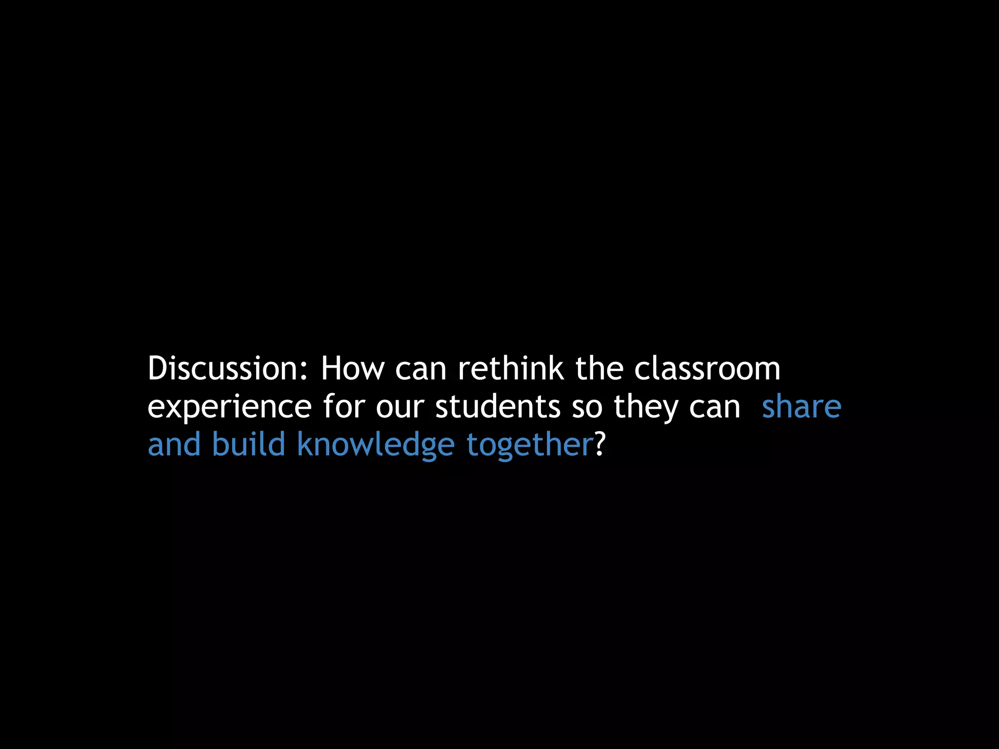 Discussion: How can rethink the classroom
experience for our students so they can share
and build knowledge together?
 