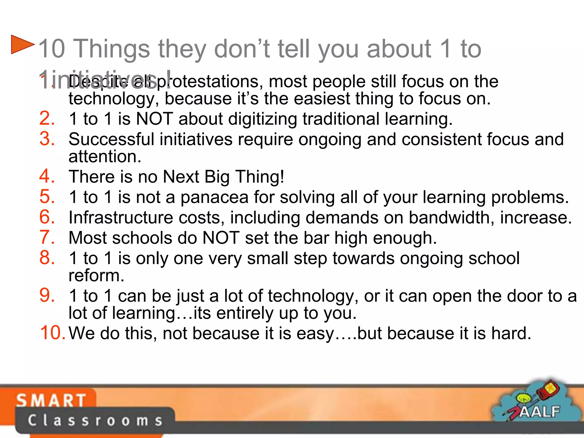 1. Despite all protestations, most people still focus on the
technology, because it’s the easiest thing to focus on.
2. 1 to 1 is NOT about digitizing traditional learning.
3. Successful initiatives require ongoing and consistent focus and
attention.
4. There is no Next Big Thing!
5. 1 to 1 is not a panacea for solving all of your learning problems.
6. Infrastructure costs, including demands on bandwidth, increase.
7. Most schools do NOT set the bar high enough.
8. 1 to 1 is only one very small step towards ongoing school
reform.
9. 1 to 1 can be just a lot of technology, or it can open the door to a
lot of learning…its entirely up to you.
10.We do this, not because it is easy….but because it is hard.
10 Things they don’t tell you about 1 to
1initiatives !
 