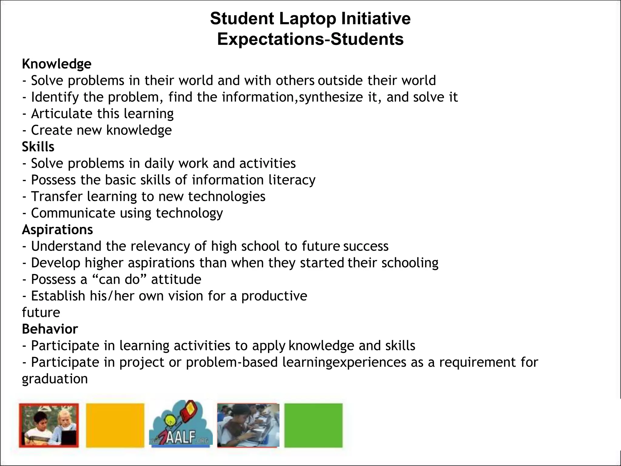 Student Laptop Initiative
Expectations-Students
Knowledge
- Solve problems in their world and with others outside their world
- Identify the problem, find the information,synthesize it, and solve it
- Articulate this learning
- Create new knowledge
Skills
- Solve problems in daily work and activities
- Possess the basic skills of information literacy
- Transfer learning to new technologies
- Communicate using technology
Aspirations
- Understand the relevancy of high school to future success
- Develop higher aspirations than when they started their schooling
- Possess a “can do” attitude
- Establish his/her own vision for a productive
future
Behavior
- Participate in learning activities to apply knowledge and skills
- Participate in project or problem-based learningexperiences as a requirement for
graduation
 