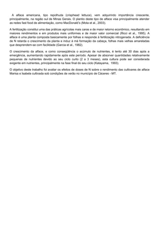 A alface americana, tipo repolhuda (crisphead lettuce), vem adquirindo importância crescente,
principalmente, na região sul de Minas Gerais. O plantio deste tipo de alface visa principalmente atender
as redes fast food de alimentação, como MacDonald’s (Mota et al., 2003).
A fertilização constitui uma das práticas agrícolas mais caras e de maior retorno econômico, resultando em
maiores rendimentos e em produtos mais uniformes e de maior valor comercial (Ricci et al., 1995). A
alface é uma planta composta basicamente por folhas e responde à fertilização nitrogenada. A deficiência
de N retarda o crescimento da planta e induz à má formação da cabeça, folhas mais velhas amareladas
que desprendem-se com facilidade (Garcia et al., 1982).
O crescimento da alface, e como conseqüência o acúmulo de nutrientes, é lento até 30 dias após a
emergência, aumentando rapidamente após este período. Apesar de absorver quantidades relativamente
pequenas de nutrientes devido ao seu ciclo curto (2 a 3 meses), esta cultura pode ser considerada
exigente em nutrientes, principalmente na fase final do seu ciclo (Katayama, 1993).
O objetivo deste trabalho foi avaliar os efeitos de doses de N sobre o rendimento das cultivares de alface
Marisa e Isabela cultivada sob condições de verão no município de Cáceres - MT.