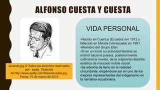 ALFONSO CUESTA Y CUESTA
Acuesta.jpg © Todos los derechos reservados
por: epdlp. Obtenida
de:http://www.epdlp.com/fotos/acuesta.jpg.
Fecha: 10 de marzo de 2019
VIDA PERSONAL
-Nacido en Cuenca (Ecuador) en 1912 y
fallecido en Mérida (Venezuela) en 1991.
-Miembro del Grupo Elán.
-Si en un inició su actividad literaria se
inclinó hacia la poesía, posteriormente
cultivaría la novela, de la originaria rebeldía
estética de marcado índole social.
-Se adentra de lleno en la realidad
circundante, erigiéndose así en uno de los
mejores representantes del indigenismo en
la narrativa ecuatoriana.
 